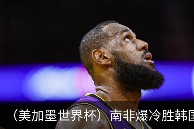 （美加墨世界杯）南非爆冷胜韩国 携手墨西哥晋级淘汰赛
